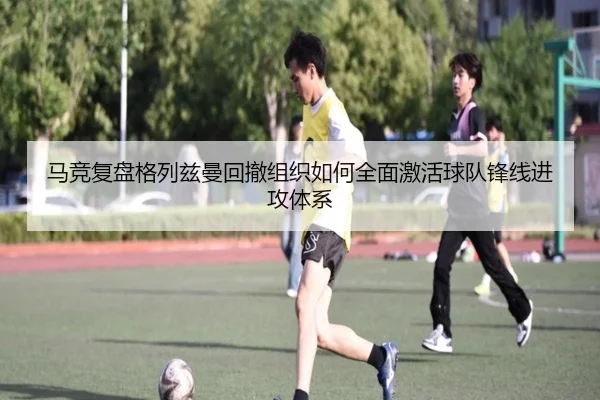 马竞复盘格列兹曼回撤组织如何全面激活球队锋线进攻体系