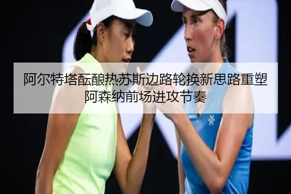 阿尔特塔酝酿热苏斯边路轮换新思路重塑阿森纳前场进攻节奏