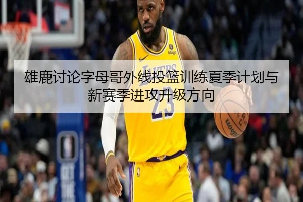 雄鹿讨论字母哥外线投篮训练夏季计划与新赛季进攻升级方向