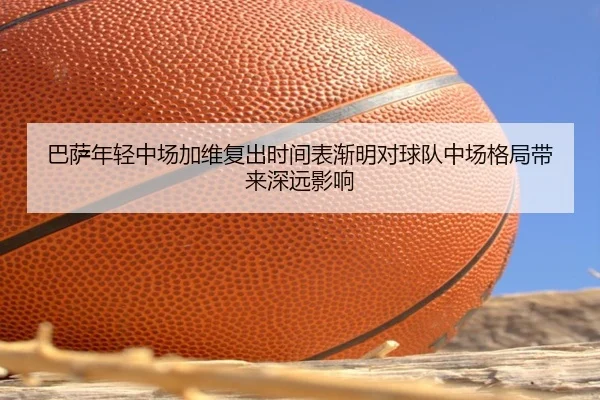巴萨年轻中场加维复出时间表渐明对球队中场格局带来深远影响
