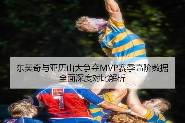 东契奇与亚历山大争夺MVP赛季高阶数据全面深度对比解析