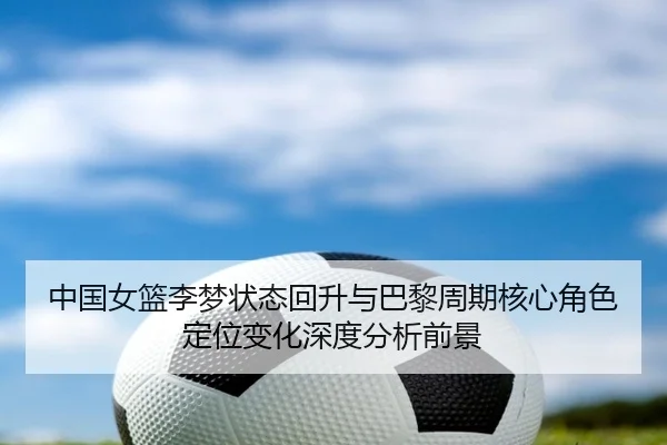 中国女篮李梦状态回升与巴黎周期核心角色定位变化深度分析前景（kaiyun）