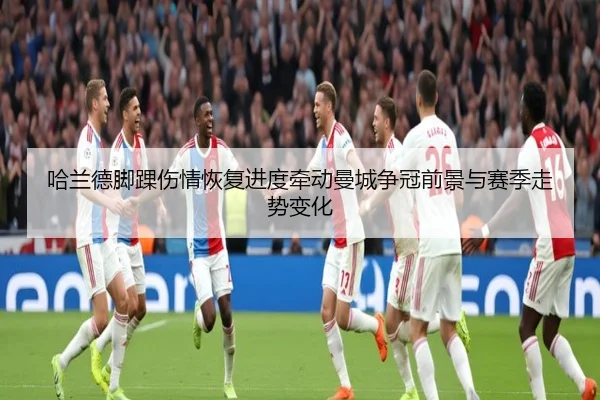 哈兰德脚踝伤情恢复进度牵动曼城争冠前景与赛季走势变化 - kaiyun
